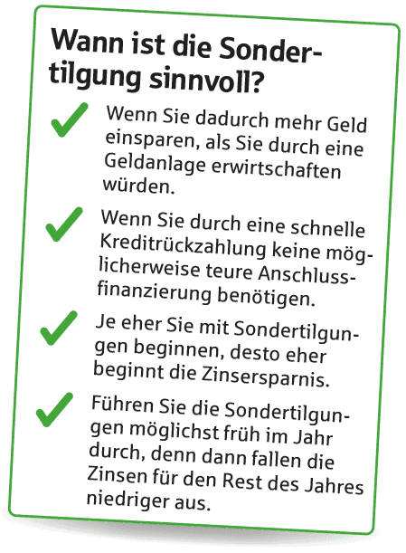 Wann ist die Sondertilgung sinnvoll? Wenn Sie mehr Geld einsparen, als Sie durch eine Geldanlage erwirtschaften würden. Wenn Sie dadurch keine teure Anschlussfinanzierung benötigen. Je früher in der Laufzeit und im Jahr, desto mehr sparen Sie.